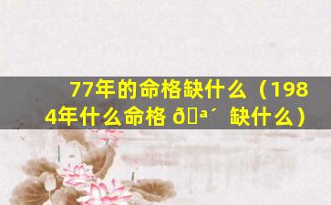 77年的命格缺什么（1984年什么命格 🪴  缺什么）
